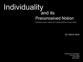 Individuality
                    and its
          Preconceived Notion
          Everything is known; nothing new is created, social flaw or proof of being.




                                                                By: Nathan Myatt




                                                               Department of Art & Design
                                                                      University of Idaho
                                                                             Spring 2009
                                                                           Marco Deyasi
 