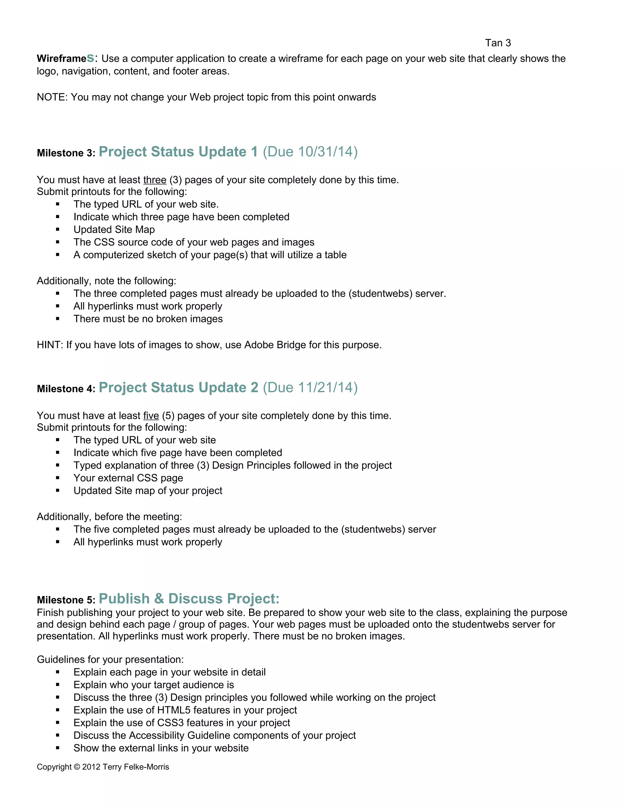Tan 3 
Wireframes: Use a computer application to create a wireframe for each page on your web site that clearly shows the 
logo, navigation, content, and footer areas. 
NOTE: You may not change your Web project topic from this point onwards 
Milestone 3: Project Status Update 1 (Due 10/31/14) 
You must have at least three (3) pages of your site completely done by this time. 
Submit printouts for the following: 
 The typed URL of your web site. 
 Indicate which three page have been completed 
 Updated Site Map 
 The CSS source code of your web pages and images 
 A computerized sketch of your page(s) that will utilize a table 
Additionally, note the following: 
 The three completed pages must already be uploaded to the (studentwebs) server. 
 All hyperlinks must work properly 
 There must be no broken images 
HINT: If you have lots of images to show, use Adobe Bridge for this purpose. 
Milestone 4: Project Status Update 2 (Due 11/21/14) 
You must have at least five (5) pages of your site completely done by this time. 
Submit printouts for the following: 
 The typed URL of your web site 
 Indicate which five page have been completed 
 Typed explanation of three (3) Design Principles followed in the project 
 Your external CSS page 
 Updated Site map of your project 
Additionally, before the meeting: 
 The five completed pages must already be uploaded to the (studentwebs) server 
 All hyperlinks must work properly 
Milestone 5: Publish & Discuss Project: 
Finish publishing your project to your web site. Be prepared to show your web site to the class, explaining the purpose 
and design behind each page / group of pages. Your web pages must be uploaded onto the studentwebs server for 
presentation. All hyperlinks must work properly. There must be no broken images. 
Guidelines for your presentation: 
 Explain each page in your website in detail 
 Explain who your target audience is 
 Discuss the three (3) Design principles you followed while working on the project 
 Explain the use of HTML5 features in your project 
 Explain the use of CSS3 features in your project 
 Discuss the Accessibility Guideline components of your project 
 Show the external links in your website 
Copyright © 2012 Terry Felke-Morris 
 
