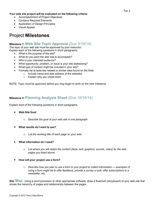 Tan 2 
Your web site project will be evaluated on the following criteria: 
· Accomplishment of Project Objectives 
· Contains Required Elements 
· Application of Design Principles 
· Visual Appeal 
Project Milestones 
Milestone 1: Web Site Topic Approval (Due 9/19/14) 
The topic of your web site must be approved by your instructor. 
Explain each of the following questions in short paragraphs: 
· What is the purpose of the site? 
· What do you want the web site to accomplish? 
· Who is your intended audience? 
· What opportunity, problem, or issue is your site addressing? 
· What type of content might be included in your site? 
· Formally list at least two related or similar sites found on the Web 
o Include name and web address of the websites 
o Explain why you chose them 
NOTE: Topic must be approved before you may begin to work on the next milestone. 
Milestone 2: Planning Analysis Sheet (Due 10/10/14) 
Explain each of the following questions in short paragraphs: 
· Web Site Goal 
o Describe the goal of your web site in one paragraph. 
· What results do I want to see? 
o List the working title of each page on your web. 
· What information do I need? 
o List where you will obtain the content (facts, text, graphics, sounds, video) for the web 
pages you listed above. 
· How will your project use a form? 
o Describe how you plan to use a form in your project to collect information — examples of 
using a form might be to offer feedback, provide a survey or poll, offer subscriptions to a 
newsletter, etc. 
Site Map: Using a word processor or other appropriate software, draw a flowchart (storyboard) of your web site that 
shows the hierarchy of pages and relationships between the pages. 
Copyright © 2012 Terry Felke-Morris 
 
