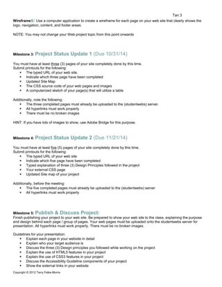 Tan 3 
Wireframes: Use a computer application to create a wireframe for each page on your web site that clearly shows the 
logo, navigation, content, and footer areas. 
NOTE: You may not change your Web project topic from this point onwards 
Milestone 3: Project Status Update 1 (Due 10/31/14) 
You must have at least three (3) pages of your site completely done by this time. 
Submit printouts for the following: 
 The typed URL of your web site. 
 Indicate which three page have been completed 
 Updated Site Map 
 The CSS source code of your web pages and images 
 A computerized sketch of your page(s) that will utilize a table 
Additionally, note the following: 
 The three completed pages must already be uploaded to the (studentwebs) server. 
 All hyperlinks must work properly 
 There must be no broken images 
HINT: If you have lots of images to show, use Adobe Bridge for this purpose. 
Milestone 4: Project Status Update 2 (Due 11/21/14) 
You must have at least five (5) pages of your site completely done by this time. 
Submit printouts for the following: 
 The typed URL of your web site 
 Indicate which five page have been completed 
 Typed explanation of three (3) Design Principles followed in the project 
 Your external CSS page 
 Updated Site map of your project 
Additionally, before the meeting: 
 The five completed pages must already be uploaded to the (studentwebs) server 
 All hyperlinks must work properly 
Milestone 5: Publish & Discuss Project: 
Finish publishing your project to your web site. Be prepared to show your web site to the class, explaining the purpose 
and design behind each page / group of pages. Your web pages must be uploaded onto the studentwebs server for 
presentation. All hyperlinks must work properly. There must be no broken images. 
Guidelines for your presentation: 
 Explain each page in your website in detail 
 Explain who your target audience is 
 Discuss the three (3) Design principles you followed while working on the project 
 Explain the use of HTML5 features in your project 
 Explain the use of CSS3 features in your project 
 Discuss the Accessibility Guideline components of your project 
 Show the external links in your website 
Copyright © 2012 Terry Felke-Morris 
 
