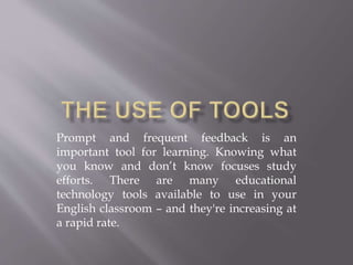 Prompt and frequent feedback is an
important tool for learning. Knowing what
you know and don’t know focuses study
efforts. There are many educational
technology tools available to use in your
English classroom – and they're increasing at
a rapid rate.
 