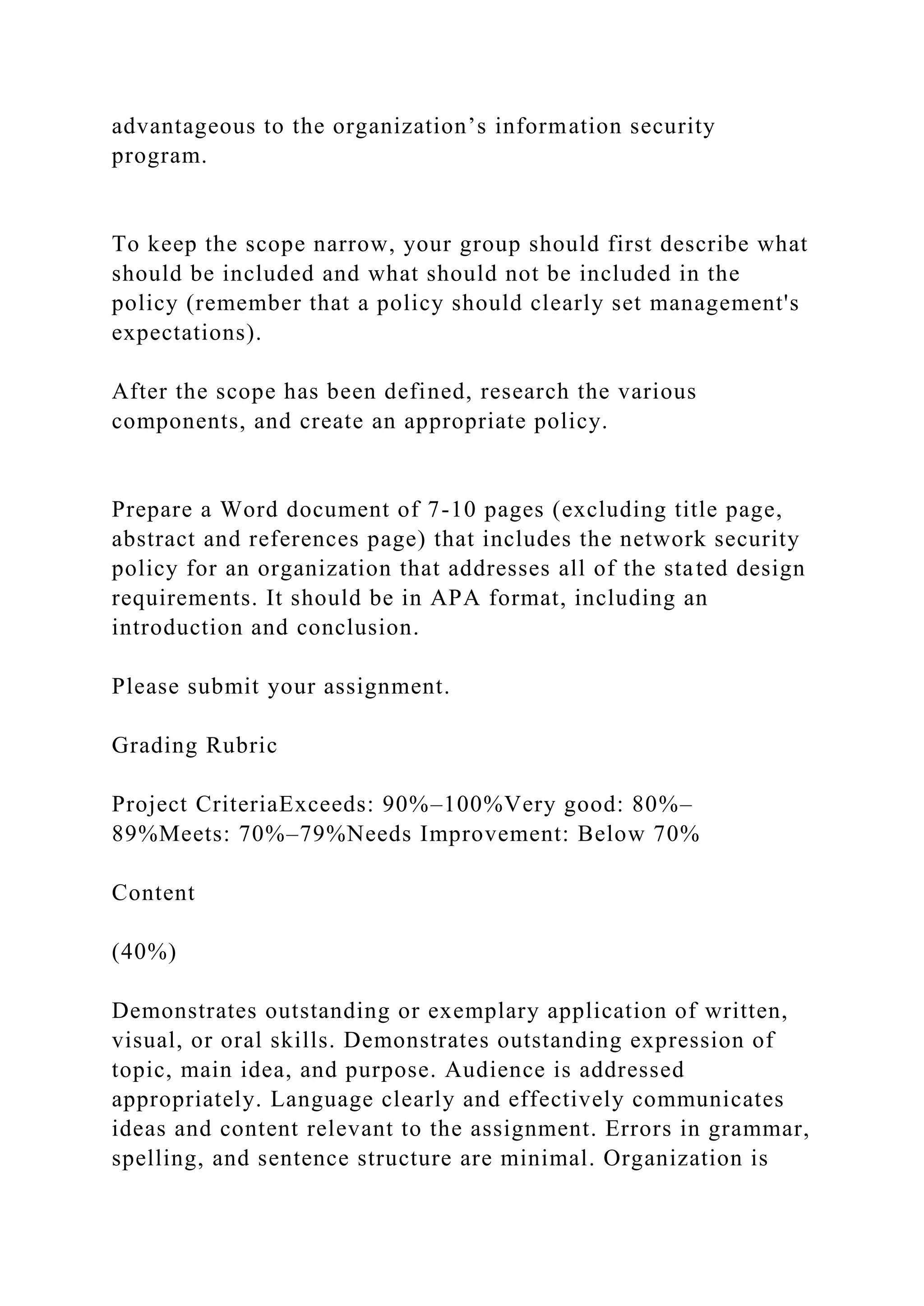 advantageous to the organization’s information security
program.
To keep the scope narrow, your group should first describe what
should be included and what should not be included in the
policy (remember that a policy should clearly set management's
expectations).
After the scope has been defined, research the various
components, and create an appropriate policy.
Prepare a Word document of 7-10 pages (excluding title page,
abstract and references page) that includes the network security
policy for an organization that addresses all of the stated design
requirements. It should be in APA format, including an
introduction and conclusion.
Please submit your assignment.
Grading Rubric
Project CriteriaExceeds: 90%–100%Very good: 80%–
89%Meets: 70%–79%Needs Improvement: Below 70%
Content
(40%)
Demonstrates outstanding or exemplary application of written,
visual, or oral skills. Demonstrates outstanding expression of
topic, main idea, and purpose. Audience is addressed
appropriately. Language clearly and effectively communicates
ideas and content relevant to the assignment. Errors in grammar,
spelling, and sentence structure are minimal. Organization is
 