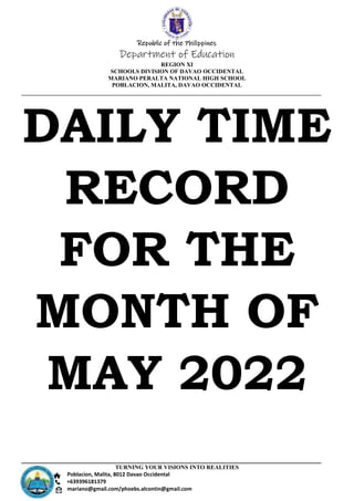 Republic of the Philippines
Department of Education
REGION XI
SCHOOLS DIVISION OF DAVAO OCCIDENTAL
MARIANO PERALTA NATIONAL HIGH SCHOOL
POBLACION, MALITA, DAVAO OCCIDENTAL
TURNING YOUR VISIONS INTO REALITIES
Poblacion, Malita, 8012 Davao Occidental
+639396181379
mariano@gmail.com/phoebs.alcontin@gmail.com
DAILY TIME
RECORD
FOR THE
MONTH OF
MAY 2022
 