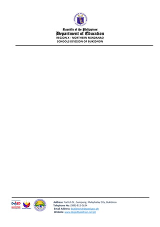 Republic of the Philippines
Department of Education
REGION X – NORTHERN MINDANAO
SCHOOLS DIVISION OF BUKIDNON
Address: Fortich St., Sumpong, Malaybalay City, Bukidnon
Telephone No: (088)-813-3634
Email Address: bukidnon@deped.gov.ph
Website: www.depedbukidnon.net.ph
 