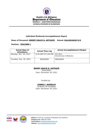 Republic of the Philippines
Department of Education
REGION X – NORTHERN MINDANAO
SCHOOLS DIVISION OF BUKIDNON
Individual Workweek Accomplishment Report
Name of Personnel: MERRY GRACE B. ANTOQUE School: KALANGANAN E/S
Position: TEACHER 1
Actual Days of
Attendance
Actual Time Log
Actual Accomplishment/Output
Monday, Nov. 29, 2021 6:58 AM TO 5:00 PM (On-Site)
Distribution of Modules
Tuesday, Nov. 30, 2021 HOLIDAY HOLIDAY
MERRY GRACE B. ANTOQUE
TEACHER I
Date: November 30, 2021
Verified by:
JOMER L. BANSILAY
SCHOOL IN-CHARGE
Date: November 30, 2021
Address: Fortich St., Sumpong, Malaybalay City, Bukidnon
Telephone No: (088)-813-3634
Email Address: bukidnon@deped.gov.ph
Website: www.depedbukidnon.net.ph
 