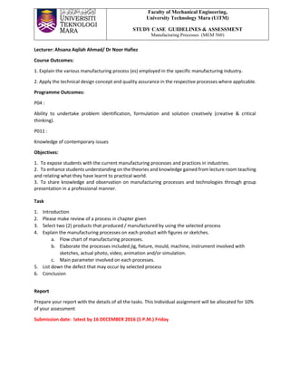 Faculty of Mechanical Engineering,
University Technology Mara (UiTM)
STUDY CASE GUIDELINES & ASSESSMENT
Manufacturing Processes (MEM 560)
Lecturer: Ahsana Aqilah Ahmad/ Dr Noor Hafiez
Course Outcomes:
1. Explain the various manufacturing process (es) employed in the specific manufacturing industry.
2. Apply the technical design concept and quality assurance in the respective processes where applicable.
Programme Outcomes:
P04 :
Ability to undertake problem identification, formulation and solution creatively (creative & critical
thinking).
P011 :
Knowledge of contemporary issues
Objectives:
1. To expose students with the current manufacturing processes and practices in industries.
2. To enhance students understanding on the theories and knowledge gained from lecture room teaching
and relating what they have learnt to practical world.
3. To share knowledge and observation on manufacturing processes and technologies through group
presentation in a professional manner.
Task
1. Introduction
2. Please make review of a process in chapter given
3. Select two (2) products that produced / manufactured by using the selected process
4. Explain the manufacturing processes on each product with figures or sketches.
a. Flow chart of manufacturing processes.
b. Elaborate the processes included jig, fixture, mould, machine, instrument involved with
sketches, actual photo, video, animation and/or simulation.
c. Main parameter involved on each processes.
5. List down the defect that may occur by selected process
6. Conclusion
Report
Prepare your report with the details of all the tasks. This Individual assignment will be allocated for 10%
of your assessment
Submission date: latest by 16 DECEMBER 2016 (5 P.M.) Friday
 