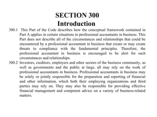 SECTION 300
Introduction
300.1 This Part of the Code describes how the conceptual framework contained in
Part A applies in certain situations to professional accountants in business. This
Part does not describe all of the circumstances and relationships that could be
encountered by a professional accountant in business that create or may create
threats to compliance with the fundamental principles. Therefore, the
professional accountant in business is encouraged to be alert for such
circumstances and relationships.
300.2 Investors, creditors, employers and other sectors of the business community, as
well as governments and the public at large, all may rely on the work of
professional accountants in business. Professional accountants in business may
be solely or jointly responsible for the preparation and reporting of financial
and other information, which both their employing organizations and third
parties may rely on. They may also be responsible for providing effective
financial management and competent advice on a variety of business-related
matters.

 