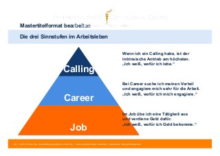 Mastertitelformat bearbeiten 
Die drei Sinnstufen im Arbeitsleben 
Calling 
Career 
Job 
Wenn ich ein Calling habe, ist der 
intrinsische Antrieb am höchsten. 
„Ich weiß, wofür ich lebe.“ 
Bei Career suche ich meinen Vorteil 
und engagiere mich sehr für die Arbeit. 
„Ich weiß, wofür ich mich engagiere.“ 
Im Job übe ich eine Tätigkeit aus 
und verdiene Geld dafür. 
„Ich weiß, wofür ich Geld bekomme.“ 
28 | © 2014 Tobias Illig - Vervielfältigung jeglicher Art verboten | www.strengths-based.consulting | Individuelles Change Management 
 