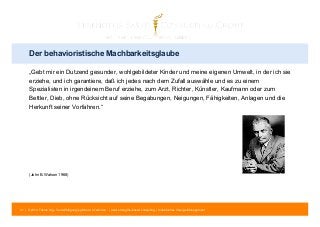 Der behavioristische Machbarkeitsglaube 
„Gebt mir ein Dutzend gesunder, wohlgebildeter Kinder und meine eigenen Umwelt, in der ich sie 
erziehe, und ich garantiere, daß ich jedes nach dem Zufall auswähle und es zu einem 
Spezialisten in irgendeinem Beruf erziehe, zum Arzt, Richter, Künstler, Kaufmann oder zum 
Bettler, Dieb, ohne Rücksicht auf seine Begabungen, Neigungen, Fähigkeiten, Anlagen und die 
Herkunft seiner Vorfahren.“ 
(John B. Watson 1968) 
31 | © 2014 Tobias Illig - Vervielfältigung jeglicher Art verboten | www.strengths-based.consulting | Individuelles Change Management 
 
