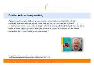 Positive Wahrnehmungslenkung 
„Appreciative Inquiry ist dadurch gekennzeichnet, dass die Aufmerksamkeit nicht auf 
Probleme und Schwachstellen gelegt wird, sondern auf die Stärken eines Systems. […] 
Jeder Mensch, jedes Team und jede Organisation hat ein ungeahntes Potenzial, das manchmal 
schon aufblitzt. Organisationen entwickeln sich immer in Richtung dessen, worauf sie ihre 
Aufmerksamkeit richten und was sie untersuchen.“ 
(König, E./Volmer, G.: Systemisch denken und handeln. Personale Systemtheorie in 
Organisationsentwicklung und Erwachsenenbildung. Weinheim: Beltz 2005, S. 112) 
70 | © 2014 Tobias Illig - Vervielfältigung jeglicher Art verboten | www.strengths-based.consulting | Individuelles Change Management 
 