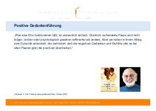 Positive Gedankenführung 
„Was eine Ehe funktionieren läßt, ist erstaunlich einfach. Glücklich verheiratete Paare sind nicht 
klüger, reicher oder psychologisch gesehen raffinierter als andere. Aber sie haben in ihrem Alltag 
eine Dynamik entwickelt, die verhindert, daß die negativen Gedanken und Gefühle (die es bei 
allen Paaren gibt) die positiven überdecken.“ 
(Gottman, J.: Die 7 Geheimnisse glücklicher Ehen. Ullstein 2007) 
71 | © 2014 Tobias Illig - Vervielfältigung jeglicher Art verboten | www.strengths-based.consulting | Individuelles Change Management 
 