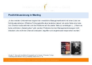 Positivfokussierung in Meeting 
„In den meisten Unternehmen beginnt der monatliche Managementbericht mit einer Liste von 
Schlüsselproblemen. Effektive Führungskräfte aber bestehen darauf, als erste Seite eine Liste 
von Chancen aufzunehmen und die Probleme auf die zweite Seite zu verdrängen. (...) Wenn es 
keine wirklichen „Katastrophen“ gibt, werden Probleme bei den Managementsitzungen nicht 
diskutiert, ehe nicht die Chancen analysiert, begriffen und angemessen besprochen wurden.“ 
(Drucker, P.: Was macht eine effektive Führungskraft aus? In: Drucker, P./Paschek, P (Hrsg.): 
Kardinaltugenden effektiver Führung, Heidelberg: Redline 2004, S. 19) 
72 | © 2014 Tobias Illig - Vervielfältigung jeglicher Art verboten | www.strengths-based.consulting | Individuelles Change Management 
 