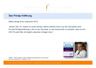 Das Prinzip Hoffnung 
Malik befragt einen deutschen CEO: 
„Wissen Sie, ich musste im Laufe meines Lebens einfach lernen, aus den höchstens zehn 
Prozent Erfolgserlebnissen, die ich am Tag habe, so viel innere Kraft zu schöpfen, dass ich die 
90% Prozent Mist, die täglich passieren ertragen kann.“ 
(Malik, F.: Führen, Leisten, Leben. Wirksames Management für eine neue Zeit. 
München: Heyne 2001, 8. Auflage, S. 155) 
73 | © 2014 Tobias Illig - Vervielfältigung jeglicher Art verboten | www.strengths-based.consulting | Individuelles Change Management 
 