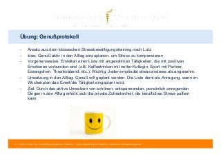 Übung: Genußprotokoll 
- Ansatz aus dem klassischen Stressbewältigungstraining nach Lutz 
- Idee: Genuß aktiv in den Alltag einzuplanen, um Stress zu kompensieren 
- Vorgehensweise: Erstellen einer Liste mit angenehmen Tätigkeiten, die mit positiven 
Emotionen verbunden sind (z.B. Kaffeetrinken mit netter Kollegin, Sport mit Partner, 
Essengehen, Theaterabend, etc.). Wichtig: Jeder empfindet etwas anderes als angenehm. 
- Umsetzung in den Alltag: Genuß will geplant werden. Die Liste dient als Anregung, wann im 
Wochenplan das Event/die Tätigkeit eingeplant wird. 
- Ziel: Durch das aktive Umsetzen von schönen, entspannenden, persönlich anregenden 
Dingen in den Alltag erhöht sich die private Zufriedenheit, die beruflichen Stress puffern 
kann. 
81 | © 2014 Tobias Illig - Vervielfältigung jeglicher Art verboten | www.strengths-based.consulting | Individuelles Change Management 
 