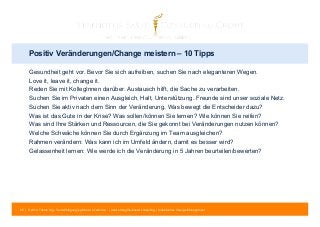 Positiv Veränderungen/Change meistern – 10 Tipps 
Gesundheit geht vor. Bevor Sie sich aufreiben, suchen Sie nach eleganteren Wegen. 
Love it, leave it, change it. 
Reden Sie mit KollegInnen darüber. Austausch hilft, die Sache zu verarbeiten. 
Suchen Sie im Privaten einen Ausgleich, Halt, Unterstützung. Freunde sind unser soziale Netz. 
Suchen Sie aktiv nach dem Sinn der Veränderung. Was bewegt die Entscheider dazu? 
Was ist das Gute in der Krise? Was sollen/können Sie lernen? Wie können Sie reifen? 
Was sind Ihre Stärken und Ressourcen, die Sie gekonnt bei Veränderungen nutzen können? 
Welche Schwäche können Sie durch Ergänzung im Team ausgleichen? 
Rahmen verändern: Was kann ich im Umfeld ändern, damit es besser wird? 
Gelassenheit lernen: Wie werde ich die Veränderung in 5 Jahren beurteilen/bewerten? 
85 | © 2014 Tobias Illig - Vervielfältigung jeglicher Art verboten | www.strengths-based.consulting | Individuelles Change Management 
 