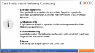 11
Case Study: Herausforderung Kurszugang
Januar 2015 Learntec | Individuelle Strategien zur Erhöhung der Lernmotivation
 Evaluationsergebnis
Sehr große Unterschiede in der Anzahl der Registrierungen in den
jeweiligen Länderportalen. Lernende haben Probleme in das Portal zu
kommen.
 Analyseergebnis
Es gibt enorme Abweichungen bei der Betrachtung unterschiedlicher
Registrierungsverfahren.
 Problemdarstellung
Angestellte großer Handelsketten durften sich nicht persönlich registrieren
aufgrund der Konzernrichtlinien.
 Lösung
Einführung von Single Sign-On und Direct Link.
 