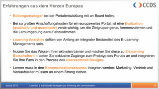 15
Erfahrungen aus dem Herzen Europas
Januar 2015 Learntec | Individuelle Strategien zur Erhöhung der Lernmotivation
• Bildungsmanager bei der Portalentwicklung mit an Board holen.
• Bei so großen Anschaffungskosten für ein europaweites Portal, ist eine Evaluation
(qualitativ und quantitativ) vorab wichtig, um die Zielgruppe genau kennenzulernen und
die Lernumgebung darauf abzustimmen.
• Learning Analytics sollten von Anfang an integraler Bestandteil des E-Learning-
Managements sein.
• Nutzen Sie das Wissen Ihrer aktivsten Lerner und machen Sie diese zu E-Learning
Botschaftern – bieten Sie exklusive Zugänge zum Prototyp des Portals an und integrieren
Sie Ihre Fans in den Prozess des Usercentered Designs.
• Lernen muss in den Kommunikationsprozess integriert werden: Marketing, Vertrieb und
Verkaufsleiter müssen an einem Strang ziehen.
 