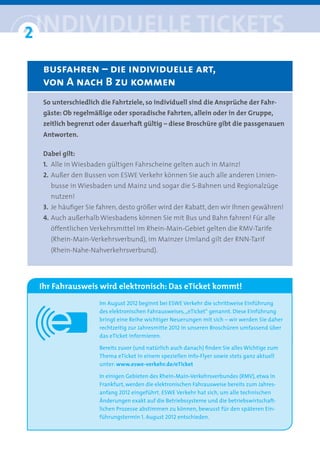 2 iNDiviDUelle tickets
°
  busfahren – die individuelle art, 
  von A nach B zu kommen
  So unterschiedlich die Fahrtziele, so individuell sind die Ansprüche der Fahr-
  gäste: Ob regelmäßige oder sporadische Fahrten, allein oder in der Gruppe,
  zeitlich begrenzt oder dauerhaft gültig – diese Broschüre gibt die passgenauen
  Antworten.

  Dabei gilt:
  1. Alle in Wiesbaden gültigen Fahrscheine gelten auch in Mainz!
  2. Außer den Bussen von ESWE Verkehr können Sie auch alle anderen Linien-
    busse in Wiesbaden und Mainz und sogar die S-Bahnen und Regionalzüge
    nutzen!
  3. Je häufiger Sie fahren, desto größer wird der Rabatt, den wir Ihnen gewähren!
  4. Auch außerhalb Wiesbadens können Sie mit Bus und Bahn fahren! Für alle
    öffentlichen Verkehrsmittel im Rhein-Main-Gebiet gelten die RMV-Tarife
    (Rhein-Main-Verkehrsverbund), im Mainzer Umland gilt der RNN-Tarif
    (Rhein-Nahe-Nahverkehrsverbund).




 Ihr Fahrausweis wird elektronisch: Das eTicket kommt!
                    Im August 2012 beginnt bei ESWE Verkehr die schrittweise Einführung
                    des elektronischen Fahrausweises, „eTicket“ genannt. Diese Einführung
                    bringt eine Reihe wichtiger Neuerungen mit sich – wir werden Sie daher
                    rechtzeitig zur Jahresmitte 2012 in unseren Broschüren umfassend über
                    das eTicket informieren.

                    Bereits zuvor (und natürlich auch danach) ﬁnden Sie alles Wichtige zum
                    Thema eTicket in einem speziellen Info-Flyer sowie stets ganz aktuell
                    unter: www.eswe-verkehr.de/eTicket

                    In einigen Gebieten des Rhein-Main-Verkehrsverbundes (RMV), etwa in
                    Frankfurt, werden die elektronischen Fahrausweise bereits zum Jahres-
                    anfang 2012 eingeführt. ESWE Verkehr hat sich, um alle technischen
                    Änderungen exakt auf die Betriebssysteme und die betriebswirtschaft-
                    lichen Prozesse abstimmen zu können, bewusst für den späteren Ein-
                    führungstermin 1. August 2012 entschieden.
 
