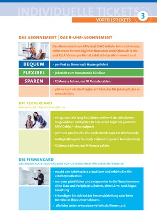 iNDiviDUelle tickets 3
                     °                                vorteilstickets


das abonnement | das 9-uhr-abonnement
                     Das Abonnement von RMV und ESWE Verkehr lohnt sich immer,
                     selbst wenn Sie kein täglicher Busnutzer sind: Schon ab 12 Hin-
                     und Rückfahrten pro Monat zahlt sich das Abonnement aus!

  bequem             · per Post zu Ihnen nach Hause geliefert

  flexibel           · jederzeit zum Monatsende kündbar

   sparen            · 12 Monate fahren, nur 10 Monate zahlen
                     · gibt es auch als übertragbares Ticket, das für jeden gilt, der es
                         mit sich führt


die clevercard
für schüler und auszubildende


                     · ein ganzes Jahr lang Bus fahren: während der Schulzeiten
                         im gewählten Tarifgebiet, in den Ferien sogar im gesamten
                         RMV-Gebiet – ohne Aufpreis
                     · gilt rund um die Uhr, also auch abends und am Wochenende
                     · Gültigkeitsbeginn frei nach Belieben zu jedem Monats-Ersten
                     · 12 Monate fahren, nur 8 Monate zahlen


die firmencard
das arbeitsplatz-plus-angebot von unternehmen für deren mitarbeiter

                     · macht den Arbeitsplatz attraktiver und erhöht die Mit-
                         arbeitermotivation
                     · morgens pünktlicher und entspannter in die Firma kommen:
                         ohne Stau und Parkplatzsuchstress, ohne Lärm- und Abgas-
                         belastung
                     · Erkundigen Sie sich bei der Personalabteilung oder beim
                         Betriebsrat Ihres Unternehmens.
                     ·   alle Infos unter: www.eswe-verkehr.de/ﬁrmencard
 