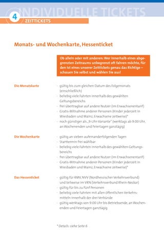 4 iNDiviDUelle tickets
° Zeittickets

Monats- und Wochenkarte, Hessenticket

                     Ob allein oder mit anderen: Wer innerhalb eines abge-
                     grenzten Zeitraums unbegrenzt oft fahren möchte, für
                     den ist eines unserer Zeittickets genau das Richtige –
                     schauen Sie selbst und wählen Sie aus!


Die Monatskarte    · gültig bis zum gleichen Datum des Folgemonats
                     (einschließlich)
                   · beliebig viele Fahrten innerhalb des gewählten
                     Geltungsbereichs
                   · frei übertragbar auf andere Nutzer (im Erwachsenentarif)
                   · Gratis-Mitnahme anderer Personen (Kinder jederzeit in
                     Wiesbaden und Mainz, Erwachsene zeitweise)*
                   · noch günstiger als „9-Uhr-Variante“ (werktags ab 9:00 Uhr,
                     an Wochenenden und Feiertagen ganztägig)


Die Wochenkarte    · gültig an sieben aufeinanderfolgenden Tagen
                   · Starttermin frei wählbar
                   · beliebig viele Fahrten innerhalb des gewählten Geltungs-
                     bereichs
                   · frei übertragbar auf andere Nutzer (im Erwachsenentarif)
                   · Gratis-Mitnahme anderer Personen (Kinder jederzeit in
                     Wiesbaden und Mainz, Erwachsene zeitweise)*


Das Hessenticket   · gültig für RMV, NVV (Nordhessischer Verkehrsverbund)
                     und teilweise im VRN (Verkehrsverbund Rhein-Neckar)
                   · gültig für bis zu fünf Personen
                   · beliebig viele Fahrten mit allen öffentlichen Verkehrs-
                     mitteln innerhalb der drei Verbünde
                   · gültig werktags von 9:00 Uhr bis Betriebsende, an Wochen-
                     enden und Feiertagen ganztägig




                   * Details: siehe Seite 6
 