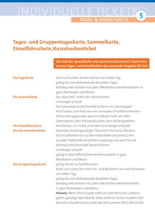 iNDiviDUelle tickets 5
                       °                    tAGes- & eiNZeltickets




Tages- und Gruppentageskarte, Sammelkarte,
Einzelfahrschein, Kurzstreckenticket

                           Sie sind der sporadische und spontane Busnutzer? Dann sind
                           unsere Tages- und Einzeltickets das passende Angebot für Sie!


Die Tageskarte           · lohnt sich schon ab drei Fahrten am selben Tag
                         · gültig bis zum Betriebsende desselben Tages
                         · beliebig viele Fahrten mit allen öffentlichen Verkehrsmitteln in
                          ganz Wiesbaden und Mainz
Die Sammelkarte          · der „Klassiker“ unter den Fahrscheinen
                         · Umsteigen erlaubt
                         · fünf preisreduzierte Einzelfahrscheine im „Vorratspack“
                         · fünf Tickets zum Preis von vier normalen Einzelfahrscheinen –
                          Preisvorteil gegenüber dem Einzelkauf: mehr als 20 %!
                         · Zeitersparnis: kein Kleingeldsuchen, kein Schlangestehen
Der Einzelfahrschein     · eine Person, ein Ticket, eine Fahrt (Umsteigen erlaubt)
Das Kurzstreckenticket   · besonders kostengünstiger Fahrschein für kurze Strecken
                         · für Einzelfahrten bis zu drei Haltestellen (maximal 2 km)
                         · an jeder Haltestelle wird Ihnen angezeigt, wie weit Sie mit
                          dem Kurzstreckenticket fahren können
                         · Umsteigen erlaubt
                         · gültig in allen öffentlichen Verkehrsmitteln in ganz
                          Wiesbaden und Mainz
Die Gruppentageskarte    · gültig für bis zu fünf Personen
                         · lohnt sich schon bei einer Hin- und Rückfahrt von zwei Personen
                          am selben Tag
                         · gültig bis zum Betriebsende desselben Tages
                         · beliebig viele Fahrten mit allen öffentlichen Verkehrsmitteln
                          in ganz Wiesbaden und Mainz
                          Hinweis: Wenn Ihre Gruppe mehr als zehn Personen umfasst,
                          gelten günstige Spezialtarife. Diese erfahren Sie bei unserem tele-
                          fonischen Kundenservice unter der Rufnummer (0611) 450 22-450.
 