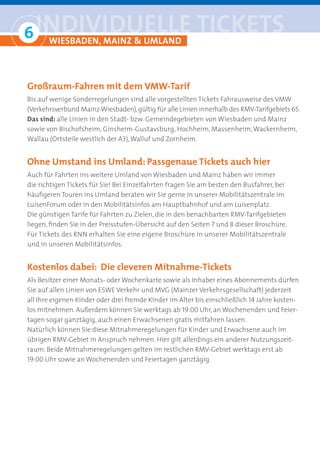6 iNDiviDUelle tickets
° WiesBADeN, MAiNZ & UMlAND

Großraum-Fahren mit dem VMW-Tarifv
Bis auf wenige Sonderregelungen sind alle vorgestellten Tickets Fahrausweise des VMW
(Verkehrsverbund Mainz-Wiesbaden), gültig für alle Linien innerhalb des RMV-Tarifgebiets 65.
Das sind: alle Linien in den Stadt- bzw. Gemeindegebieten von Wiesbaden und Mainz
sowie von Bischofsheim, Ginsheim-Gustavsburg, Hochheim, Massenheim, Wackernheim,
Wallau (Ortsteile westlich der A3), Walluf und Zornheim.


Ohne Umstand ins Umland: Passgenaue Tickets auch hier
Auch für Fahrten ins weitere Umland von Wiesbaden und Mainz haben wir immer
die richtigen Tickets für Sie! Bei Einzelfahrten fragen Sie am besten den Busfahrer, bei
häufigeren Touren ins Umland beraten wir Sie gerne in unserer Mobilitätszentrale im
LuisenForum oder in den Mobilitätsinfos am Hauptbahnhof und am Luisenplatz.
Die günstigen Tarife für Fahrten zu Zielen, die in den benachbarten RMV-Tarifgebieten
liegen, finden Sie in der Preisstufen-Übersicht auf den Seiten 7 und 8 dieser Broschüre.
Für Tickets des RNN erhalten Sie eine eigene Broschüre in unserer Mobilitätszentrale
und in unseren Mobilitätsinfos.


Kostenlos dabei: Die cleveren Mitnahme-Tickets
Als Besitzer einer Monats- oder Wochenkarte sowie als Inhaber eines Abonnements dürfen
Sie auf allen Linien von ESWE Verkehr und MVG (Mainzer Verkehrsgesellschaft) jederzeit
all Ihre eigenen Kinder oder drei fremde Kinder im Alter bis einschließlich 14 Jahre kosten-
los mitnehmen. Außerdem können Sie werktags ab 19:00 Uhr, an Wochenenden und Feier-
tagen sogar ganztägig, auch einen Erwachsenen gratis mitfahren lassen.
Natürlich können Sie diese Mitnahmeregelungen für Kinder und Erwachsene auch im
übrigen RMV-Gebiet in Anspruch nehmen. Hier gilt allerdings ein anderer Nutzungszeit-
raum: Beide Mitnahmeregelungen gelten im restlichen RMV-Gebiet werktags erst ab
19:00 Uhr sowie an Wochenenden und Feiertagen ganztägig.
 