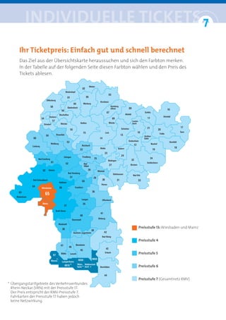 iNDiviDUelle tickets 7
                              °
      Ihr Ticketpreis: Einfach gut und schnell berechnet
      Das Ziel aus der Übersichtskarte heraussuchen und sich den Farbton merken.
      In der Tabelle auf der folgenden Seite diesen Farbton wählen und den Preis des
      Tickets ablesen.




                                                             Preisstufe 13: Wiesbaden und Mainz


                                                             Preisstufe 4


                                                             Preisstufe 5
                           *
                                   *                         Preisstufe 6
                                          *     *


                                                             Preisstufe 7 (Gesamtnetz RMV)
* Übergangstarifgebiete des Verkehrsverbundes
  Rhein-Neckar (VRN) mit der Preisstufe 17.
  Der Preis entspricht der RMV-Preisstufe 7.
  Fahrkarten der Preisstufe 17 haben jedoch
  keine Netzwirkung.
 