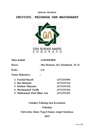 Page 1 of 20
MAKALAH KELOMPOK
INDIVIDU, KELUARGA DAN MASYARAKAT
Mata Kuliah : IAD/ISD/IBD
Dosen : Ibu Romyun Alvy Khoiriyah, M. Si
Kelas : G4
Nama Mahasiswa :
1. Fatchul Maarif (J71215109)
2. Ifan Ristianto (J71215114)
3. Khoirul Mulyanto (J71215119)
4. Mochammad Taufik (J71215124)
5. Muhammad Dzul Hilmi Aziz (J71215129)
Fakultas Psikologi dan Kesehatan
Psikologi
Universitas Islam Negeri Sunan Ampel Surabaya
2015
 