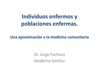 Individuos enfermos y poblaciones enfermas.Una aproximación a la medicina comunitaria Dr. Jorge Pacheco Medicina familiar 