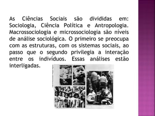 As Ciências Sociais são divididas em:
Sociologia, Ciência Política e Antropologia.
Macrossociologia e microssociologia são níveis
de análise sociológica. O primeiro se preocupa
com as estruturas, com os sistemas sociais, ao
passo que o segundo privilegia a interação
entre os indivíduos. Essas análises estão
interligadas.

 