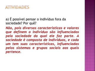 a) É possível pensar o indivíduo fora da
sociedade? Por quê?
Não, pois diversas características e valores
que definem o indivíduo são influenciados
pela sociedade da qual ele faz parte. A
sociedade é composta de indivíduos, e cada
um tem suas características, influenciadas
pelos sistemas e grupos sociais aos quais
pertence.

 