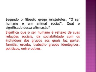 Segundo o filósofo grego Aristóteles, “O ser
humano e um animal social”. Qual o
significado dessa afirmação?
Significa que o ser humano é reflexo de suas
relações sociais, da sociabilidade com os
indivíduos dos grupos aos quais faz parte:
família, escola, trabalho grupos ideológicos,
políticos, entre outros.

 