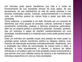 Um indivíduo pode querer transformar sua vida e o modo de
funcionamento de sua sociedade através de suas ações, de seu
pensamento, de sua interferência na vida de outras pessoas e nas
diversas instituições sociais. Contudo, proporcionalmente e à primeira
vista, um indivíduo parece ter menos força e poder que toda uma
sociedade.
Como sabemos, a sociedade é um todo, formado por um conjunto de
elementos que inclui grupos de pessoas, culturas, costumes e regras
socialmente construídas, praticas e técnicas produtivas particulares,
além de um sistema político e econômico particular. Acreditar, portanto,
que um indivíduo é capaz de interferir substancialmente em uma
sociedade, transformando-a e mudando seus rumos pode parecer pouco
provável.
Caso um indivíduo em questão ocupe uma posição de maior poder ou
prestígio social, cultural, econômico, político ou religioso, todavia, suas
chances de intervenção aumentam consideravelmente. Atualmente, com
a ampliação dos meios de comunicação de massa como o rádio, a
televisão, e mais recentemente, a internet, o alcance de idéias
individuais a um público cada vez mais ampliado cresce enormemente o
que permite uma novo reflexão acerca do alcance e da interferência de
indivíduos específicos em uma ou mais sociedades.

 