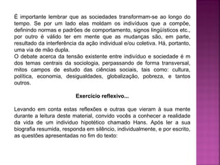 É importante lembrar que as sociedades transformam-se ao longo do
tempo. Se por um lado elas moldam os indivíduos que a compõe,
definindo normas e padrões de comportamento, signos lingüísticos etc.,
por outro é válido ter em mente que as mudanças são, em parte,
resultado da interferência da ação individual e/ou coletiva. Há, portanto,
uma via de mão dupla.
O debate acerca da tensão existente entre indivíduo e sociedade é m
dos temas centrais da sociologia, perpassando de forma transversal,
mitos campos de estudo das ciências sociais, tais como: cultura,
política, economia, desigualdades, globalização, pobreza, e tantos
outros.
Exercício reflexivo...
Levando em conta estas reflexões e outras que vieram à sua mente
durante a leitura deste material, convido vocês a conhecer a realidade
da vida de um individuo hipotético chamado Hans. Após ler a sua
biografia resumida, responda em silêncio, individualmente, e por escrito,
as questões apresentadas no fim do texto:

 