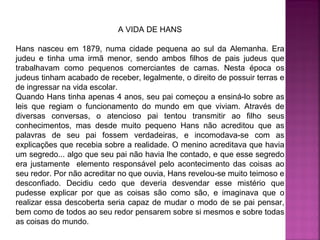 A VIDA DE HANS
Hans nasceu em 1879, numa cidade pequena ao sul da Alemanha. Era
judeu e tinha uma irmã menor, sendo ambos filhos de pais judeus que
trabalhavam como pequenos comerciantes de camas. Nesta época os
judeus tinham acabado de receber, legalmente, o direito de possuir terras e
de ingressar na vida escolar.
Quando Hans tinha apenas 4 anos, seu pai começou a ensiná-lo sobre as
leis que regiam o funcionamento do mundo em que viviam. Através de
diversas conversas, o atencioso pai tentou transmitir ao filho seus
conhecimentos, mas desde muito pequeno Hans não acreditou que as
palavras de seu pai fossem verdadeiras, e incomodava-se com as
explicações que recebia sobre a realidade. O menino acreditava que havia
um segredo... algo que seu pai não havia lhe contado, e que esse segredo
era justamente elemento responsável pelo acontecimento das coisas ao
seu redor. Por não acreditar no que ouvia, Hans revelou-se muito teimoso e
desconfiado. Decidiu cedo que deveria desvendar esse mistério que
pudesse explicar por que as coisas são como são, e imaginava que o
realizar essa descoberta seria capaz de mudar o modo de se pai pensar,
bem como de todos ao seu redor pensarem sobre si mesmos e sobre todas
as coisas do mundo.

 