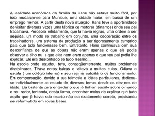 A realidade econômica da família da Hans não estava muito fácil, por
isso mudaram-se para Munique, uma cidade maior, em busca de um
emprego melhor. A partir desta nova situação, Hans teve a oportunidade
de visitar diversas vezes uma fábrica de motores (dinamos) onde seu pai
trabalhava. Percebia, nitidamente, que lá havia regras, uma ordem a ser
seguida, um modo de trabalho em conjunto, uma cooperação entre os
trabalhadores, um sistema de produção a ser rigorosamente cumprido
para que tudo funcionasse bem. Entretanto, Hans continuava com sua
desconfiança de que as coisas não eram apenas o que ele podia
observar a olho nu, e que elas nem eram apenas o que seu pai podia lhe
explicar. Ele era desconfiado de tudo mesmo...
Na escola onde estudou teve, conseqüentemente, muitos problemas
disciplinares. Tirava notas baixas e faltava a muitas aulas. Odiava a
escola ( um colégio interno) e seu regime autoritário de funcionamento.
Em compensação, devido a sua teimosia e idéias particulares, dedicouse individualmente ao estudo de diversos temas desde os dez nos de
idade. Lia bastante para entender o que já tinham escrito sobre o mundo
o seu redor, tentando, desta forma, encontrar meios de explicar que tudo
aquilo que já havia sido escrito não era exatamente correto, precisando
ser reformulado em novas bases.

 