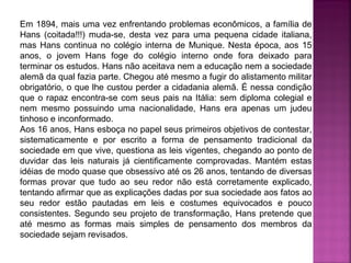 Em 1894, mais uma vez enfrentando problemas econômicos, a família de
Hans (coitada!!!) muda-se, desta vez para uma pequena cidade italiana,
mas Hans continua no colégio interna de Munique. Nesta época, aos 15
anos, o jovem Hans foge do colégio interno onde fora deixado para
terminar os estudos. Hans não aceitava nem a educação nem a sociedade
alemã da qual fazia parte. Chegou até mesmo a fugir do alistamento militar
obrigatório, o que lhe custou perder a cidadania alemã. É nessa condição
que o rapaz encontra-se com seus pais na Itália: sem diploma colegial e
nem mesmo possuindo uma nacionalidade, Hans era apenas um judeu
tinhoso e inconformado.
Aos 16 anos, Hans esboça no papel seus primeiros objetivos de contestar,
sistematicamente e por escrito a forma de pensamento tradicional da
sociedade em que vive, questiona as leis vigentes, chegando ao ponto de
duvidar das leis naturais já cientificamente comprovadas. Mantém estas
idéias de modo quase que obsessivo até os 26 anos, tentando de diversas
formas provar que tudo ao seu redor não está corretamente explicado,
tentando afirmar que as explicações dadas por sua sociedade aos fatos ao
seu redor estão pautadas em leis e costumes equivocados e pouco
consistentes. Segundo seu projeto de transformação, Hans pretende que
até mesmo as formas mais simples de pensamento dos membros da
sociedade sejam revisados.

 