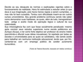 Devido ao seu desajuste às normas e explicações vigentes sobre o
funcionamento da realidade, Hans foi estimulado a estudar artes (o que
dava à sua imaginação, pois havia menos regras a serem cumpridas...),
mas não foi bem sucedido. Tentou com dificuldade inserir-se em outros
cursos universitários. Seu grande problema continuou sendo não saber
como demonstrar suas hipóteses, as quais, além de tudo, transgrediriam
todo antigo e aceito modo de operação lógico e cultural da sua
coletividade.
Sua intransigência fez com que fosse socialmente penalizado: mesmo
após concluir seus estudos superiores numa escola politécnica em
Zurique (Suíça), e ter como forte objetivo ser professor do ensino médio
(permitindo-o difundir suas idéias inovadoras), foi rejeitado por todas as
escolas e universidades para as quais se candidatou, não sendo aceito
para trabalhar em nenhuma instituição educacional, tendo que, por fim,
contentar-se com um emprego público de caráter puramente
burocrático.
(Texto de Tatiana Bukowitz, baseado em relatos verídicos)

 