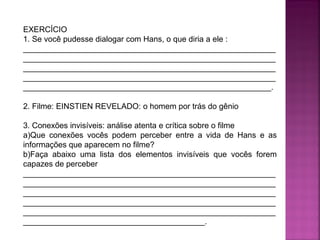 EXERCÍCIO
1. Se você pudesse dialogar com Hans, o que diria a ele :
_________________________________________________________
_________________________________________________________
_________________________________________________________
_________________________________________________________
________________________________________________________.
2. Filme: EINSTIEN REVELADO: o homem por trás do gênio
3. Conexões invisíveis: análise atenta e crítica sobre o filme
a)Que conexões vocês podem perceber entre a vida de Hans e as
informações que aparecem no filme?
b)Faça abaixo uma lista dos elementos invisíveis que vocês forem
capazes de perceber
_________________________________________________________
_________________________________________________________
_________________________________________________________
_________________________________________________________
_________________________________________________________
_________________________________________.

 