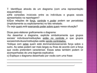 7. Identifique através de um diagrama (com uma representação
esquemática):
a)Há conexões invisíveis entre os indivíduos e grupos socais
apresentados na reportagem?
b)Que relações de força, controle e poder podem ser percebidas
(implicitamente ou explicitamente) no fato retratado.
Ou seja quem está exercendo poder sobre quem nessa situação?
Dicas para elaborar graficamente o diagrama:
•Ao desenhar o diagrama, explicite simbolicamente que grupos
sociais/ indivíduos/instituições estão no controle e que grupos
sociais/indivíduos/instituições estão sendo controlados.
•Indique com setas quem está dominando/exercendo força sobre o
outro. As setas podem ser mais largas ou finas de acordo com a força
que vocês pretendem caracterizar. Essas setas também podem vir
acompanhadas de uma legenda explicativa
c) Explique o diagrama desenhado por vocês com uma frase:
________________________________________________________
________________________________________________________
__________________________________________________.

 