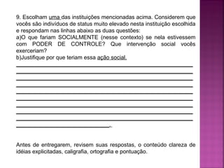 9. Escolham uma das instituições mencionadas acima. Considerem que
vocês são indivíduos de status muito elevado nesta instituição escolhida
e respondam nas linhas abaixo as duas questões:
a)O que fariam SOCIALMENTE (nesse contexto) se nela estivessem
com PODER DE CONTROLE? Que intervenção social vocês
exerceriam?
b)Justifique por que teriam essa ação social.
_________________________________________________________
_________________________________________________________
_________________________________________________________
_________________________________________________________
_________________________________________________________
_________________________________________________________
_________________________________________________________
_________________________________________________________
_________________________________________________________
______________________________.
Antes de entregarem, revisem suas respostas, o conteúdo clareza de
idéias explicitadas, caligrafia, ortografia e pontuação.

 