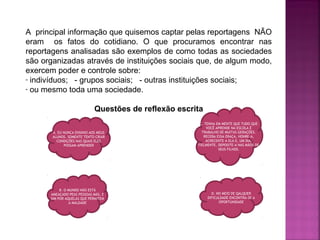 A principal informação que quisemos captar pelas reportagens NÃO
eram os fatos do cotidiano. O que procuramos encontrar nas
reportagens analisadas são exemplos de como todas as sociedades
são organizadas através de instituições sociais que, de algum modo,
exercem poder e controle sobre:
- indivíduos; - grupos sociais; - outras instituições sociais;
- ou mesmo toda uma sociedade.
Questões de reflexão escrita
A. EU NUNCA ENSINIO AOS MEUS
ALUNOS. SOMENTE TENTO CRIAR
CONDIÇÕES NAS QUAIS ELES
POSSAM APRENDER

B. O MUNDO NÃO ESTÁ
AMEAÇADO PEAS PESSOAS MÁS, E
SIM POR AQUELAS QUE PERMITEM
A MALDADE

C. TENHA EM MENTE QUE TUDO QUE
VOCÊ APRENDE NA ESCOLA É
TRABALHO DE MUITAS GERAÇÕES.
RECEBA ESSA ERAÇA, HONRE-A,
ACRECENTE A ELA E, UM DIA,
FIELMENTE, DEPOSITE-A NAS MÃOS DE
SEUS FILHOS.

D. NO MEIO DE QALQUER
DIFICULDADE ENCONTRA-SE A
OPORTUNIDADE

 