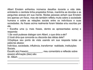 Albert Einstein enfrentou inúmeros desafios durante a vida dele,
entretanto o cientista tinha propósitos firmes, mantinha as dúvidas e as
perguntas acesas em sua mente. Muitas pessoas acham que Einstein
era apenas um físico, mas ele também refletiu muito sobre a sociedade
humana e sobre as relações sociais entre os indivíduos e suas
sociedades. As frases acima realmente foram faladas e/ou escritas por
ele.
• Escolha uma (u mais frases, dentre as apresentadas acma) e
responda:
1.Se você pudesse dialogar com Albert, o que diria a ele?
2.Você diria que concorda ou discorda das idéias dele?
3.Explique seu ponto de vista usando em sua resposta todas as
palavras abaixo:
Indivíduo, sociedade, influência, transformar realidade, instituições
Sociais.
Escolhi a(s) frase(s)___________, meu comentário e reflexão sobre
essa(s) afirmação (ões) são:
Sr. Albert, _______________________________________________
________________________________________________________
_______________________________________________________ .

 