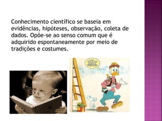Conhecimento científico se baseia em
evidências, hipóteses, observação, coleta de
dados. Opõe-se ao senso comum que é
adquirido espontaneamente por meio de
tradições e costumes.

 
