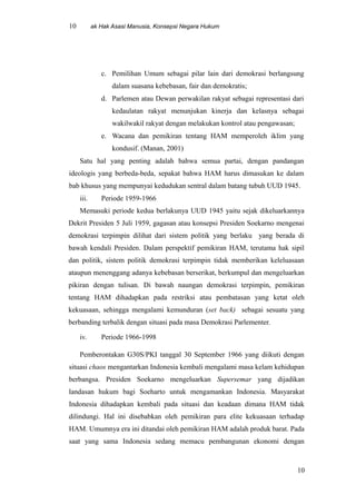 10 ak Hak Asasi Manusia, Konsepsi Negara Hukum
c. Pemilihan Umum sebagai pilar lain dari demokrasi berlangsung
dalam suasana kebebasan, fair dan demokratis;
d. Parlemen atau Dewan perwakilan rakyat sebagai representasi dari
kedaulatan rakyat menunjukan kinerja dan kelasnya sebagai
wakilwakil rakyat dengan melakukan kontrol atau pengawasan;
e. Wacana dan pemikiran tentang HAM memperoleh iklim yang
kondusif. (Manan, 2001)
Satu hal yang penting adalah bahwa semua partai, dengan pandangan
ideologis yang berbeda-beda, sepakat bahwa HAM harus dimasukan ke dalam
bab khusus yang mempunyai kedudukan sentral dalam batang tubuh UUD 1945.
iii. Periode 1959-1966
Memasuki periode kedua berlakunya UUD 1945 yaitu sejak dikeluarkannya
Dekrit Presiden 5 Juli 1959, gagasan atau konsepsi Presiden Soekarno mengenai
demokrasi terpimpin dilihat dari sistem politik yang berlaku yang berada di
bawah kendali Presiden. Dalam perspektif pemikiran HAM, terutama hak sipil
dan politik, sistem politik demokrasi terpimpin tidak memberikan keleluasaan
ataupun menenggang adanya kebebasan berserikat, berkumpul dan mengeluarkan
pikiran dengan tulisan. Di bawah naungan demokrasi terpimpin, pemikiran
tentang HAM dihadapkan pada restriksi atau pembatasan yang ketat oleh
kekuasaan, sehingga mengalami kemunduran (set back) sebagai sesuatu yang
berbanding terbalik dengan situasi pada masa Demokrasi Parlementer.
iv. Periode 1966-1998
Pemberontakan G30S/PKI tanggal 30 September 1966 yang diikuti dengan
situasi chaos mengantarkan Indonesia kembali mengalami masa kelam kehidupan
berbangsa. Presiden Soekarno mengeluarkan Supersemar yang dijadikan
landasan hukum bagi Soeharto untuk mengamankan Indonesia. Masyarakat
Indonesia dihadapkan kembali pada situasi dan keadaan dimana HAM tidak
dilindungi. Hal ini disebabkan oleh pemikiran para elite kekuasaan terhadap
HAM. Umumnya era ini ditandai oleh pemikiran HAM adalah produk barat. Pada
saat yang sama Indonesia sedang memacu pembangunan ekonomi dengan
10
 
