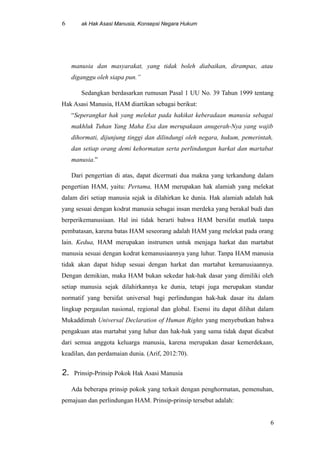 6 ak Hak Asasi Manusia, Konsepsi Negara Hukum
manusia dan masyarakat, yang tidak boleh diabaikan, dirampas, atau
diganggu oleh siapa pun.”
Sedangkan berdasarkan rumusan Pasal 1 UU No. 39 Tahun 1999 tentang
Hak Asasi Manusia, HAM diartikan sebagai berikut:
“Seperangkat hak yang melekat pada hakikat keberadaan manusia sebagai
makhluk Tuhan Yang Maha Esa dan merupakaan anugerah-Nya yang wajib
dihormati, dijunjung tinggi dan dilindungi oleh negara, hukum, pemerintah,
dan setiap orang demi kehormatan serta perlindungan harkat dan martabat
manusia.”
Dari pengertian di atas, dapat dicermati dua makna yang terkandung dalam
pengertian HAM, yaitu: Pertama, HAM merupakan hak alamiah yang melekat
dalam diri setiap manusia sejak ia dilahirkan ke dunia. Hak alamiah adalah hak
yang sesuai dengan kodrat manusia sebagai insan merdeka yang berakal budi dan
berperikemanusiaan. Hal ini tidak berarti bahwa HAM bersifat mutlak tanpa
pembatasan, karena batas HAM seseorang adalah HAM yang melekat pada orang
lain. Kedua, HAM merupakan instrumen untuk menjaga harkat dan martabat
manusia sesuai dengan kodrat kemanusiaannya yang luhur. Tanpa HAM manusia
tidak akan dapat hidup sesuai dengan harkat dan martabat kemanusiaannya.
Dengan demikian, maka HAM bukan sekedar hak-hak dasar yang dimiliki oleh
setiap manusia sejak dilahirkannya ke dunia, tetapi juga merupakan standar
normatif yang bersifat universal bagi perlindungan hak-hak dasar itu dalam
lingkup pergaulan nasional, regional dan global. Esensi itu dapat dilihat dalam
Mukaddimah Universal Declaration of Human Rights yang menyebutkan bahwa
pengakuan atas martabat yang luhur dan hak-hak yang sama tidak dapat dicabut
dari semua anggota keluarga manusia, karena merupakan dasar kemerdekaan,
keadilan, dan perdamaian dunia. (Arif, 2012:70).
2. Prinsip-Prinsip Pokok Hak Asasi Manusia
Ada beberapa prinsip pokok yang terkait dengan penghormatan, pemenuhan,
pemajuan dan perlindungan HAM. Prinsip-prinsip tersebut adalah:
6
 