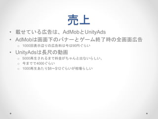 売上
• 載せている広告は、AdMobとUnityAds
• AdMobは画面下のバナーとゲーム終了時の全画面広告
o 1000回表示辺りの広告料は今は90円ぐらい
• UnityAdsは長尺の動画
o 5000再生されるまで料金がちゃんと出ないらしい。
o 今までで4000ぐらい
o 1000再生あたり$8〜$12ぐらいが相場らしい
 