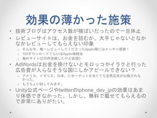 効果の薄かった施策
• 技術ブログはアクセス数が横ばいだったので一旦休止
• レビューサイトは、お金を詰むか、大手じゃないとなか
なかレビューしてもらえない印象
o そんな中、唯一レビューしてくださったAppliv様にはメッチャ感謝！
o 100ダウンロードぐらいはAppliv様経由
o 海外サイトは30件依頼したけど返信0
• AdWordsはお金を掛けないとモロッコやイラクと行った
広告費が入らなそうな国にしかアピールできない？
o アメリカ、イギリス、日本、にターゲットを当てても全然広告が出稿されな
かった。
o もうちょい試してみます。
• Unity公式ページやtwitterのiphone_dev_jpの効果はあま
り体感できなかった。しかし、無料で載せてもらえるの
で非常にありがたい。
 