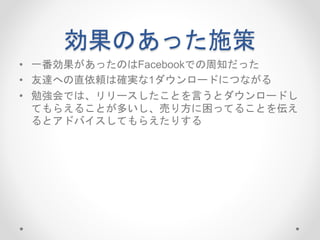 効果のあった施策
• 一番効果があったのはFacebookでの周知だった
• 友達への直依頼は確実な1ダウンロードにつながる
• 勉強会では、リリースしたことを言うとダウンロードし
てもらえることが多いし、売り方に困ってることを伝え
るとアドバイスしてもらえたりする
 