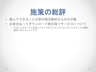 施策の総評
• 個人でできることは草の根活動的なものな印象
• お金を払ってダウンロード数を稼ぐサービスについて
o そのようなサービスを使ってストアのランキングにランクインすることは規約
違反にあたるらしいです。
 